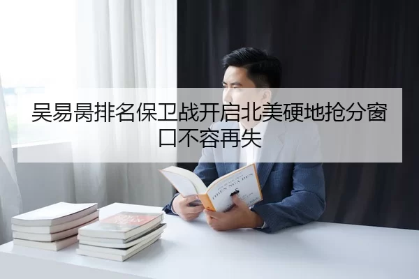 吴易昺排名保卫战开启北美硬地抢分窗口不容再失