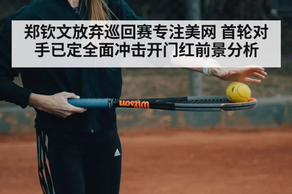 郑钦文放弃巡回赛专注美网 首轮对手已定全面冲击开门红前景分析（bandaotiyu）